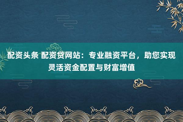 配资头条 配资贷网站：专业融资平台，助您实现灵活资金配置与财富增值