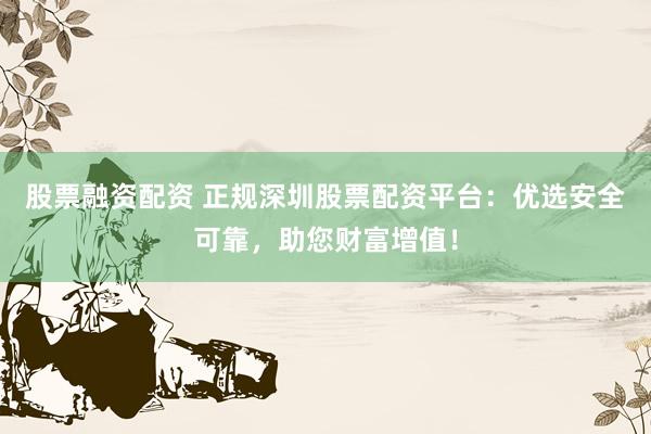 股票融资配资 正规深圳股票配资平台：优选安全可靠，助您财富增值！