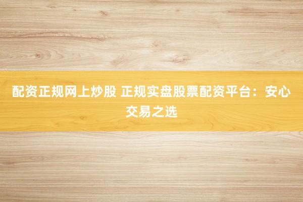 配资正规网上炒股 正规实盘股票配资平台：安心交易之选