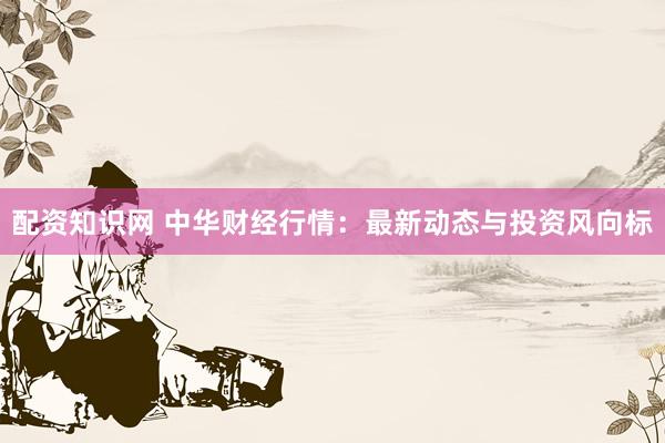 配资知识网 中华财经行情:最新动态与投资风向标