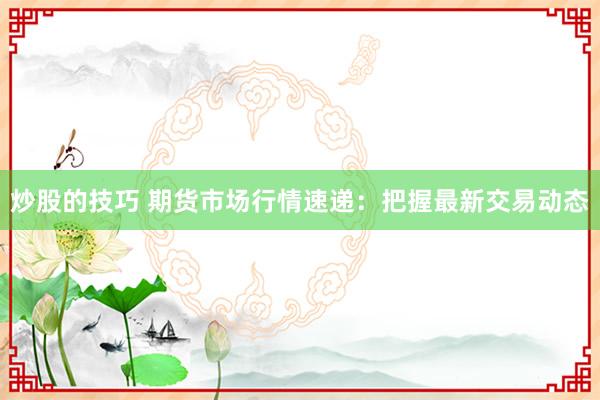 炒股的技巧 期货市场行情速递：把握最新交易动态