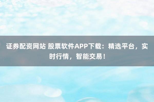 证券配资网站 股票软件APP下载：精选平台，实时行情，智能交易！