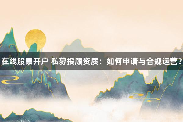 在线股票开户 私募投顾资质：如何申请与合规运营？