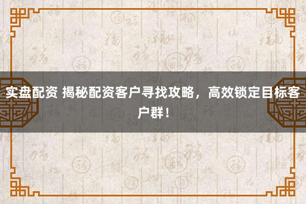 实盘配资 揭秘配资客户寻找攻略，高效锁定目标客户群！