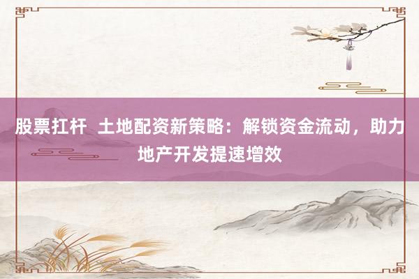 股票扛杆  土地配资新策略：解锁资金流动，助力地产开发提速增效