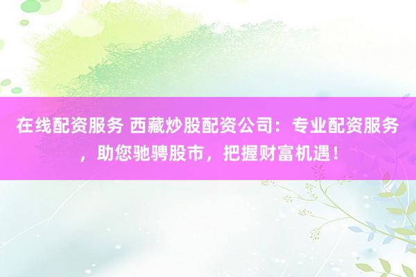 在线配资服务 西藏炒股配资公司：专业配资服务，助您驰骋股市，把握财富机遇！