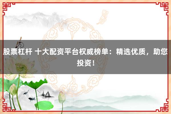股票杠杆 十大配资平台权威榜单：精选优质，助您投资！