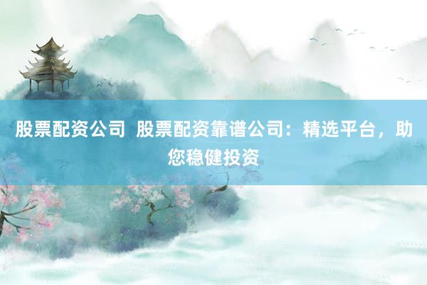 股票配资公司  股票配资靠谱公司：精选平台，助您稳健投资