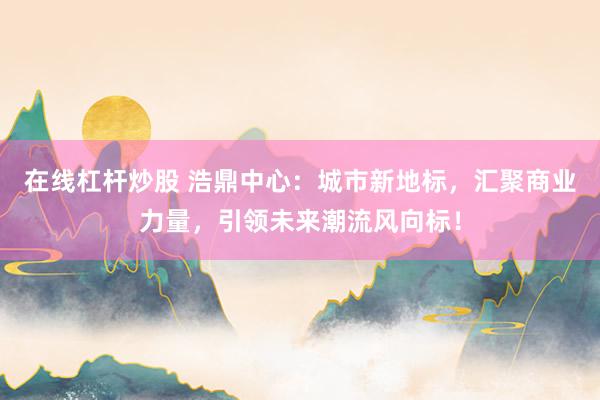 在线杠杆炒股 浩鼎中心：城市新地标，汇聚商业力量，引领未来潮流风向标！