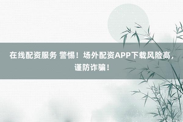 在线配资服务 警惕！场外配资APP下载风险高，谨防诈骗！