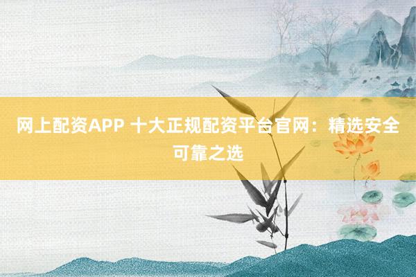 网上配资APP 十大正规配资平台官网：精选安全可靠之选