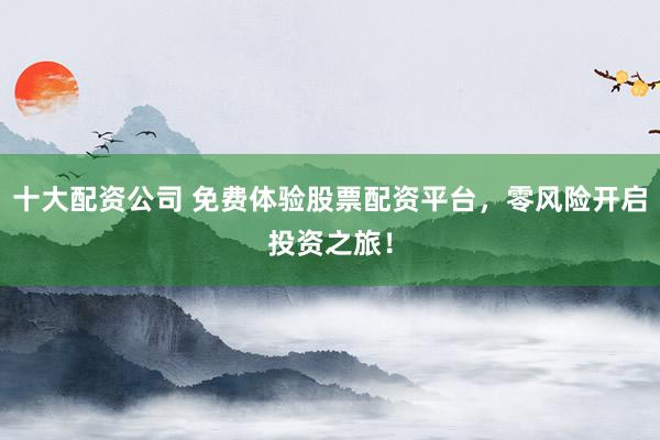 十大配资公司 免费体验股票配资平台，零风险开启投资之旅！