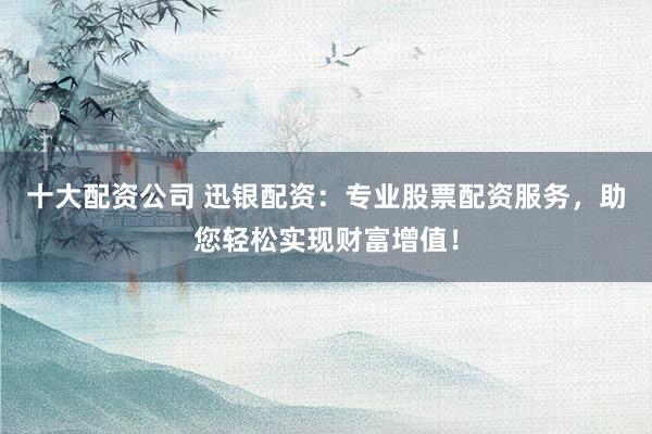 十大配资公司 迅银配资：专业股票配资服务，助您轻松实现财富增值！