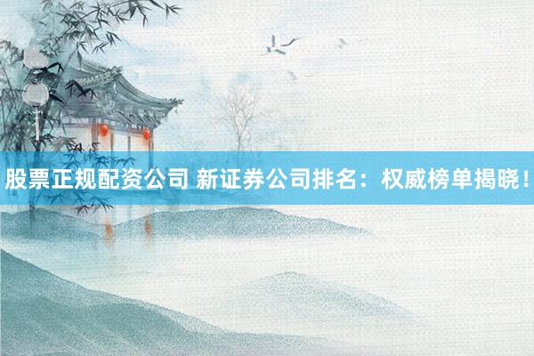 股票正规配资公司 新证券公司排名：权威榜单揭晓！