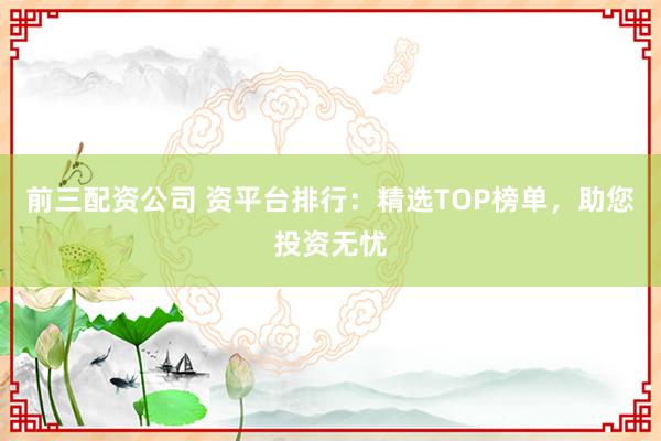 前三配资公司 资平台排行：精选TOP榜单，助您投资无忧