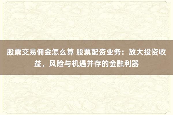股票交易佣金怎么算 股票配资业务：放大投资收益，风险与机遇并存的金融利器