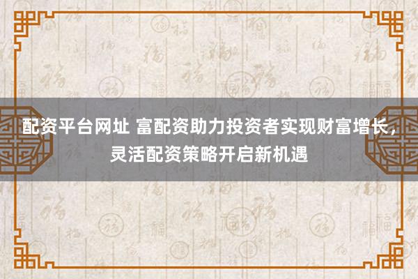 配资平台网址 富配资助力投资者实现财富增长，灵活配资策略开启新机遇