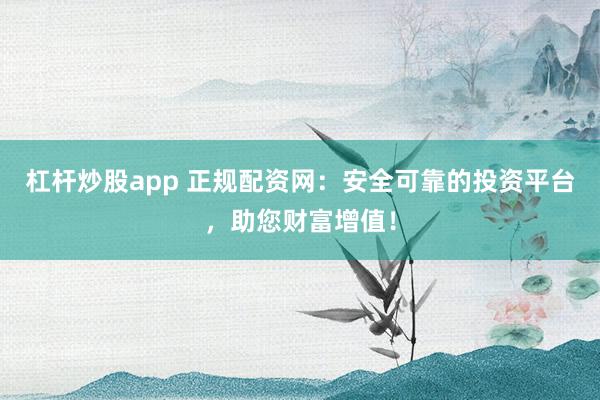杠杆炒股app 正规配资网：安全可靠的投资平台，助您财富增值！