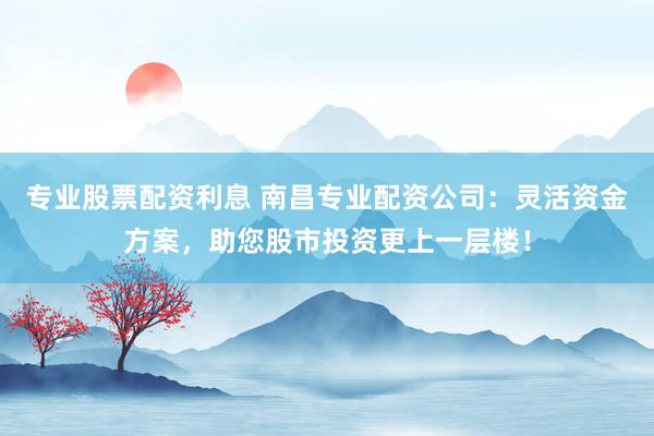 专业股票配资利息 南昌专业配资公司：灵活资金方案，助您股市投资更上一层楼！