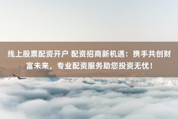 线上股票配资开户 配资招商新机遇：携手共创财富未来，专业配资服务助您投资无忧！