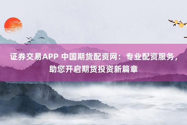 证券交易APP 中国期货配资网：专业配资服务，助您开启期货投资新篇章