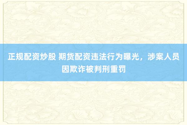 正规配资炒股 期货配资违法行为曝光，涉案人员因欺诈被判刑重罚