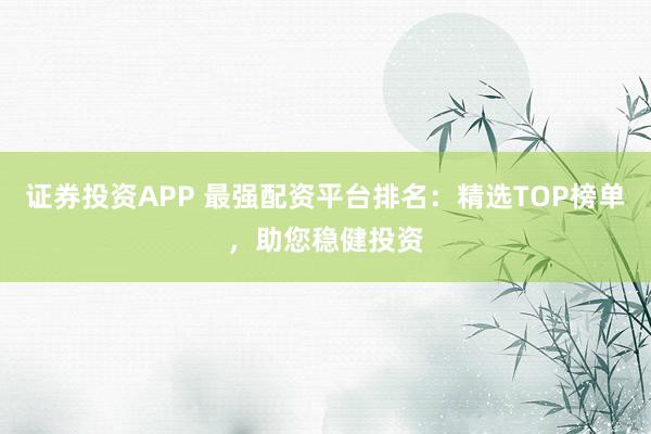 证券投资APP 最强配资平台排名：精选TOP榜单，助您稳健投资