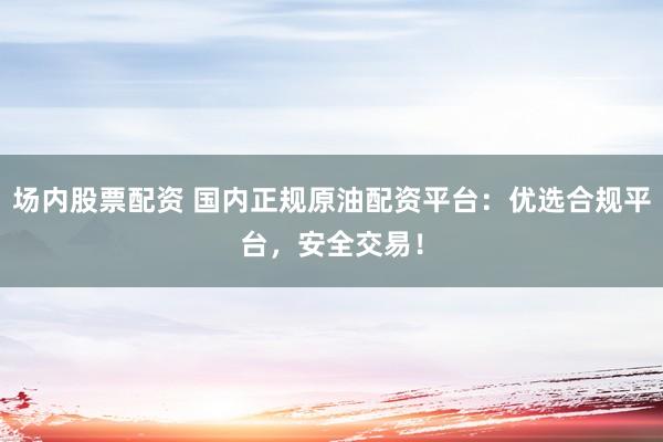场内股票配资 国内正规原油配资平台：优选合规平台，安全交易！