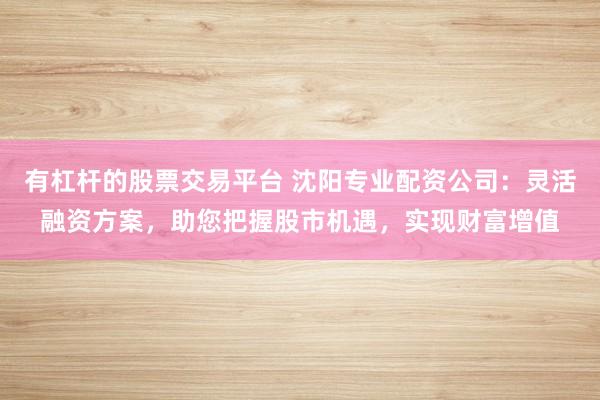 有杠杆的股票交易平台 沈阳专业配资公司：灵活融资方案，助您把握股市机遇，实现财富增值