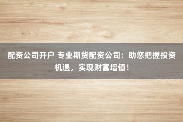 配资公司开户 专业期货配资公司：助您把握投资机遇，实现财富增值！
