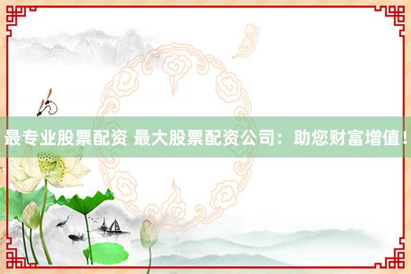 最专业股票配资 最大股票配资公司：助您财富增值！