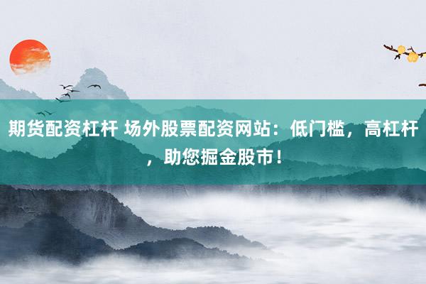 期货配资杠杆 场外股票配资网站：低门槛，高杠杆，助您掘金股市！