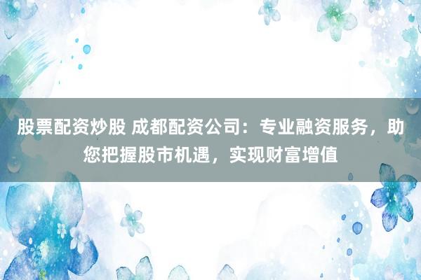 股票配资炒股 成都配资公司：专业融资服务，助您把握股市机遇，实现财富增值