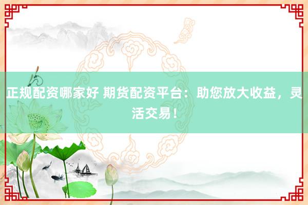 正规配资哪家好 期货配资平台：助您放大收益，灵活交易！