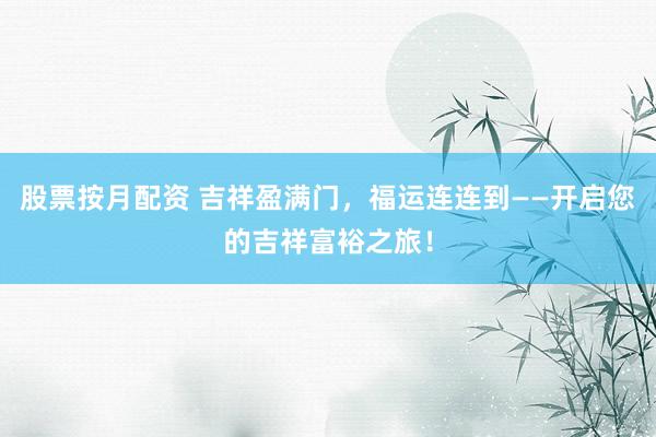股票按月配资 吉祥盈满门，福运连连到——开启您的吉祥富裕之旅！