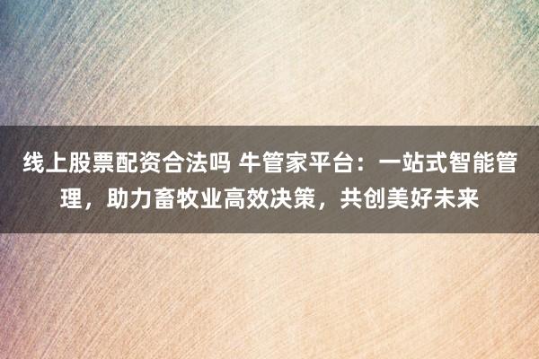线上股票配资合法吗 牛管家平台：一站式智能管理，助力畜牧业高效决策，共创美好未来