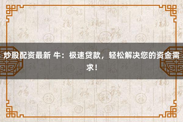 炒股配资最新 牛：极速贷款，轻松解决您的资金需求！