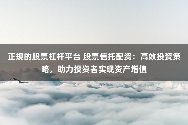 正规的股票杠杆平台 股票信托配资：高效投资策略，助力投资者实现资产增值