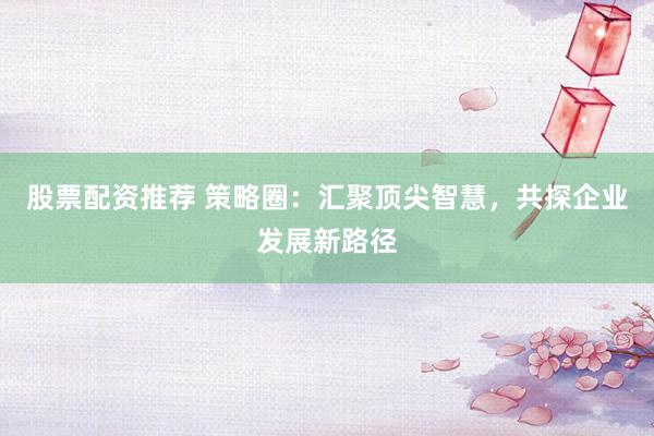 股票配资推荐 策略圈：汇聚顶尖智慧，共探企业发展新路径