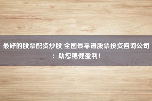 最好的股票配资炒股 全国最靠谱股票投资咨询公司：助您稳健盈利！