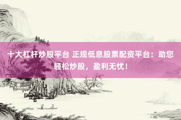 十大杠杆炒股平台 正规低息股票配资平台：助您轻松炒股，盈利无忧！