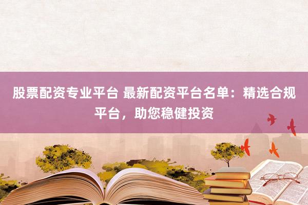 股票配资专业平台 最新配资平台名单：精选合规平台，助您稳健投资