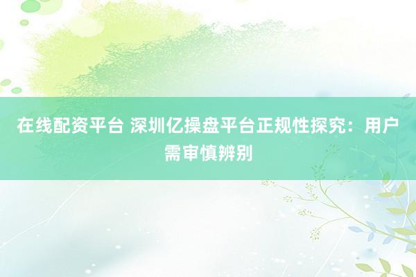 在线配资平台 深圳亿操盘平台正规性探究：用户需审慎辨别
