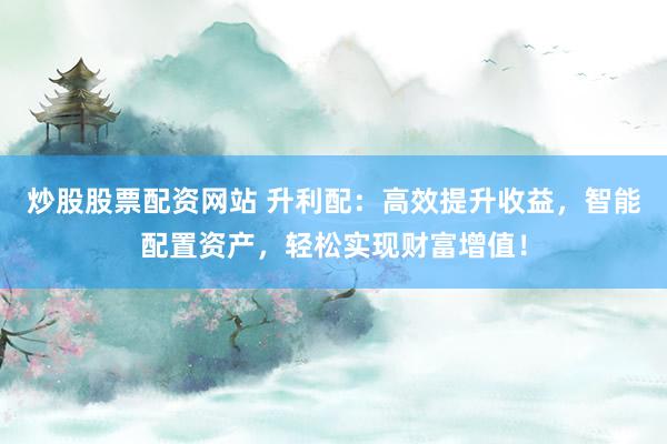 炒股股票配资网站 升利配：高效提升收益，智能配置资产，轻松实现财富增值！
