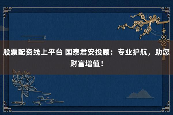 股票配资线上平台 国泰君安投顾：专业护航，助您财富增值！