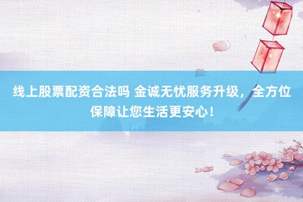 线上股票配资合法吗 金诚无忧服务升级，全方位保障让您生活更安心！