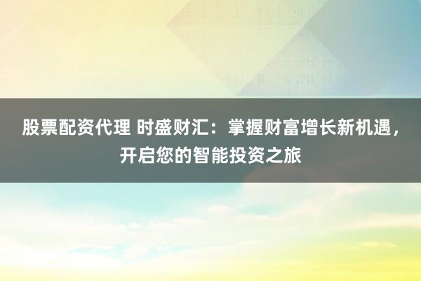 股票配资代理 时盛财汇：掌握财富增长新机遇，开启您的智能投资之旅