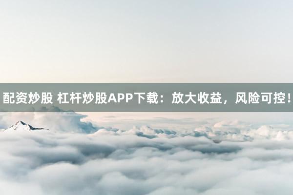 配资炒股 杠杆炒股APP下载：放大收益，风险可控！