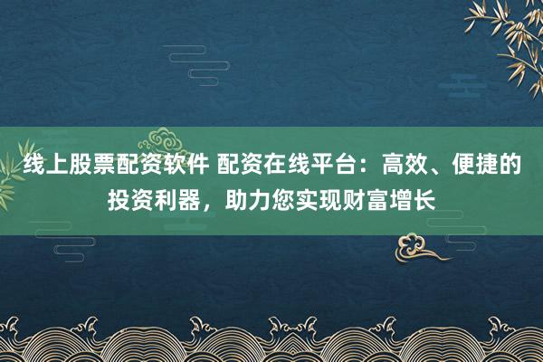 线上股票配资软件 配资在线平台：高效、便捷的投资利器，助力您实现财富增长