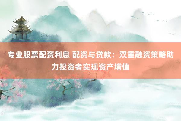 专业股票配资利息 配资与贷款：双重融资策略助力投资者实现资产增值